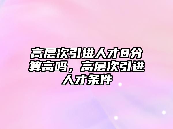 高層次引進人才8分算高嗎,高層次引進人才條件